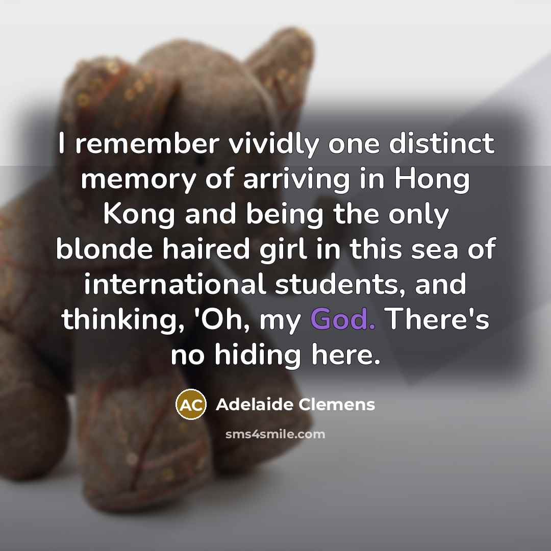 “I remember vividly one distinct memory of arriving in Hong Kong and being the only blonde haired girl in this sea of international students, and thinking, 'Oh, my God. There's no hiding here.” quote by Adelaide Clemens
