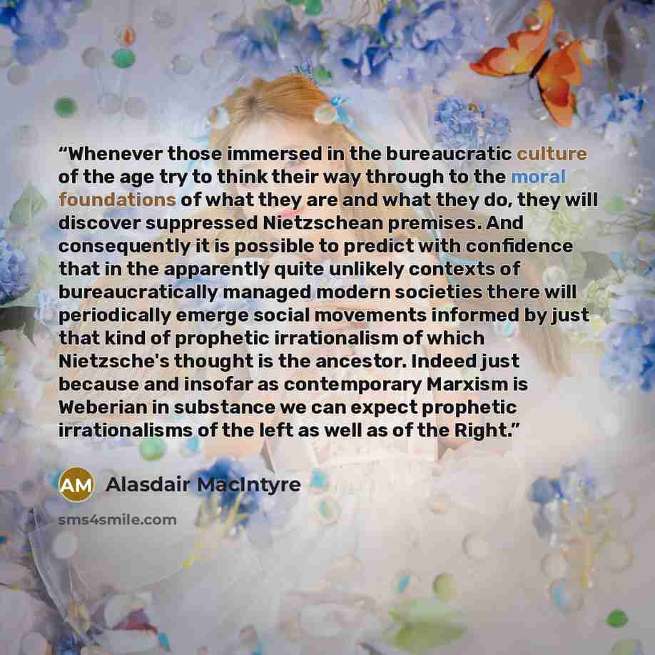 “Whenever those immersed in the bureaucratic culture of the age try to think their way through to the moral foundations of what they are and what they do, they will discover suppressed Nietzschean premises. And consequently it is possible to predict with confidence that in the apparently quite…” quote by Alasdair MacIntyre