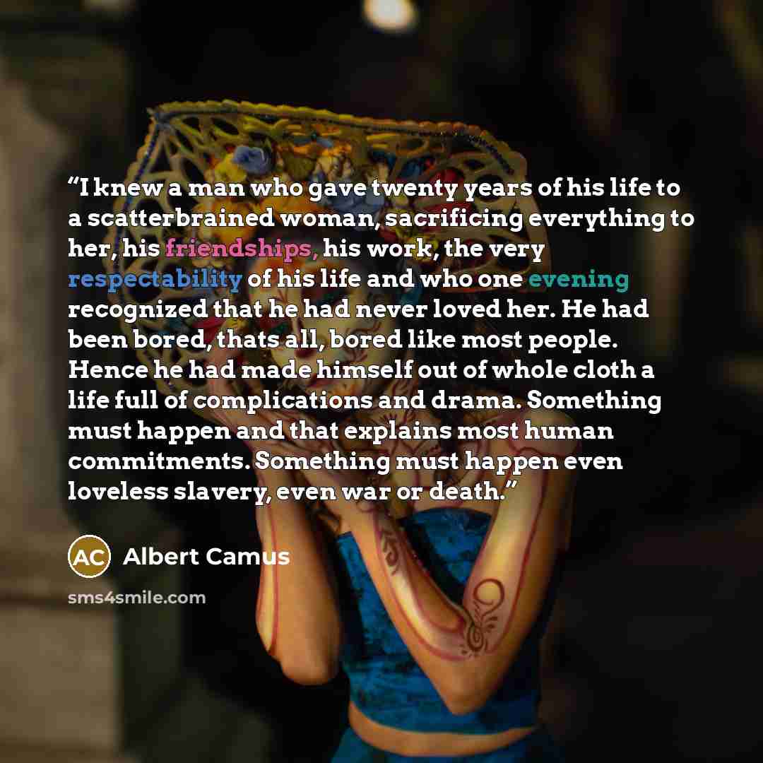 “I knew a man who gave twenty years of his life to a scatterbrained woman, sacrificing everything to her, his friendships, his work, the very respectability of his life and who one evening recognized that he had never loved her. He had been bored, thats all, bored like most people. Hence he had…” quote by Albert Camus