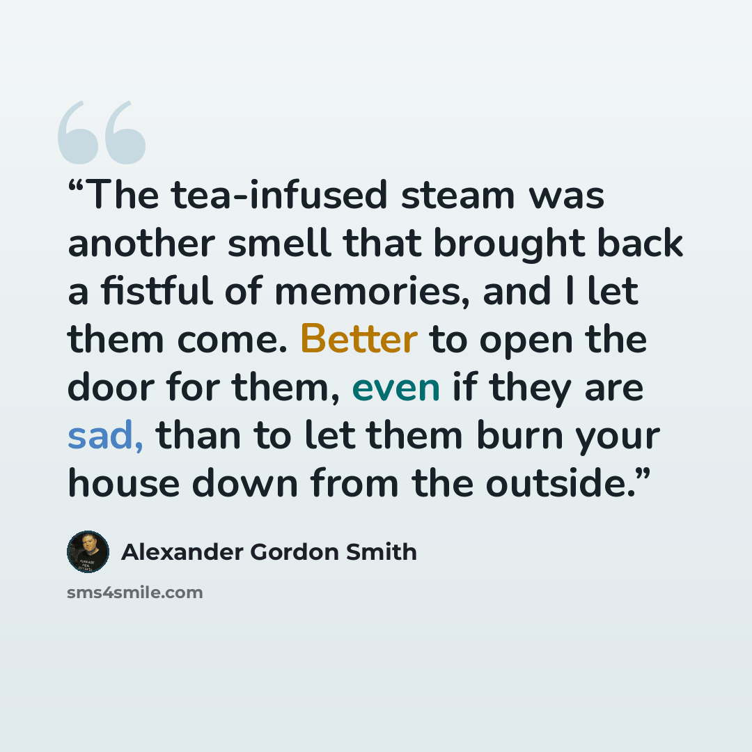 “The tea-infused steam was another smell that brought back a fistful of memories, and I let them come. Better to open the door for them, even if they are sad, than to let them burn your house down from the outside.” quote by Alexander Gordon Smith