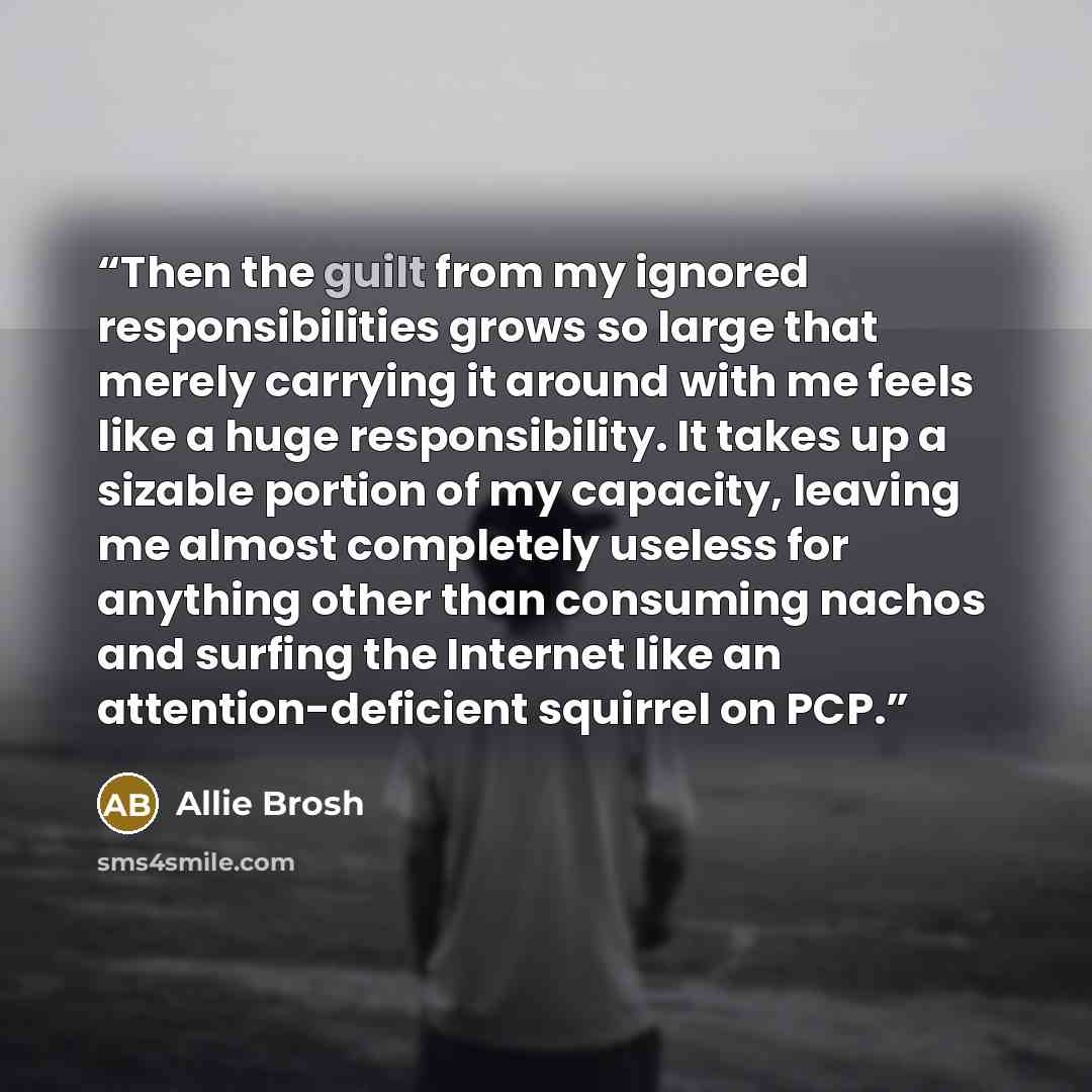 “Then the guilt from my ignored responsibilities grows so large that merely carrying it around with me feels like a huge responsibility. It takes up a sizable portion of my capacity, leaving me almost completely useless for anything other than consuming nachos and surfing the Internet like an…” quote by Allie Brosh