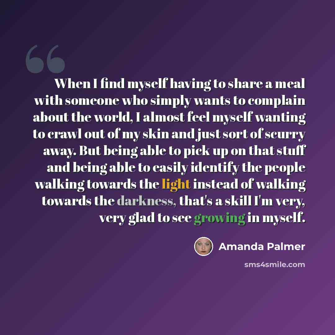 “When I find myself having to share a meal with someone who simply wants to complain about the world, I almost feel myself wanting to crawl out of my skin and just sort of scurry away. But being able to pick up on that stuff and being able to easily identify the people walking towards the light…” quote by Amanda Palmer