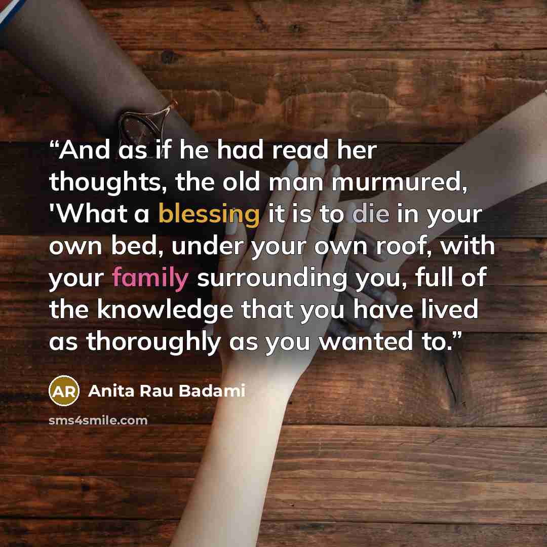 “And as if he had read her thoughts, the old man murmured, 'What a blessing it is to die in your own bed, under your own roof, with your family surrounding you, full of the knowledge that you have lived as thoroughly as you wanted to.” quote by Anita Rau Badami