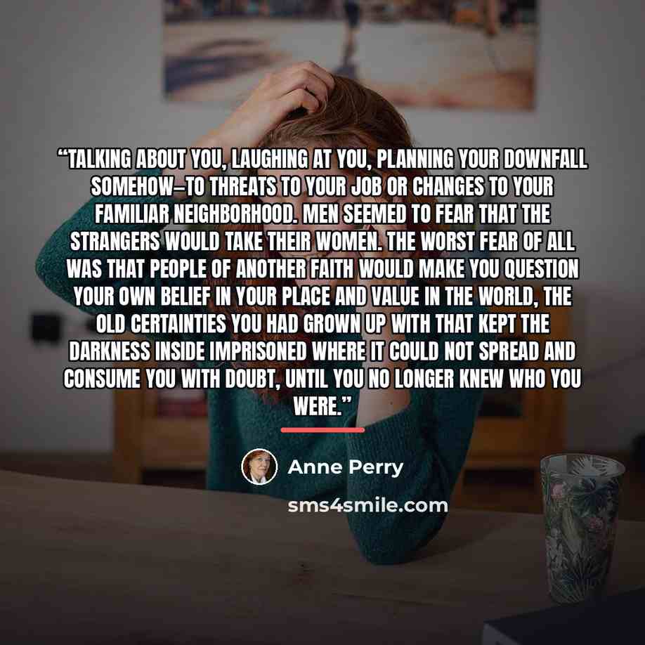 “talking about you, laughing at you, planning your downfall somehow—to threats to your job or changes to your familiar neighborhood. Men seemed to fear that the strangers would take their women. The worst fear of all was that people of another faith would make you question your own belief in your…” quote by Anne Perry