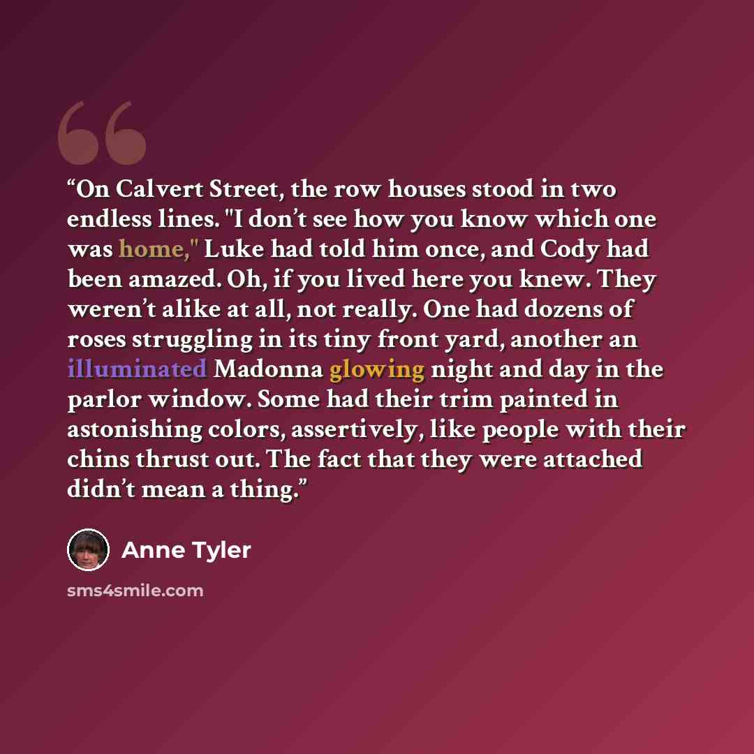“On Calvert Street, the row houses stood in two endless lines. "I don’t see how you know which one was home," Luke had told him once, and Cody had been amazed. Oh, if you lived here you knew. They weren’t alike at all, not really. One had dozens of roses struggling in its tiny front yard, another…” quote by Anne Tyler