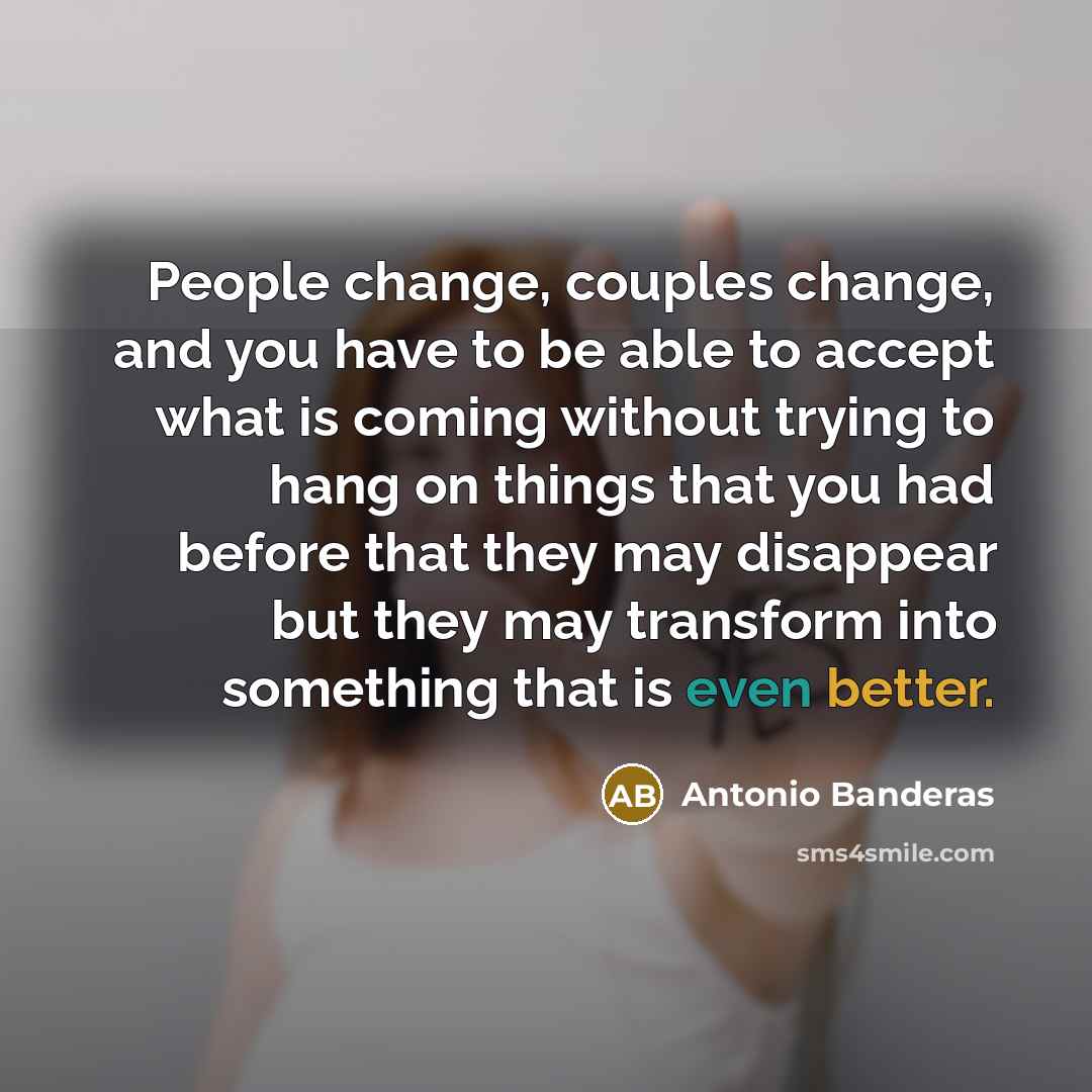 “People change, couples change, and you have to be able to accept what is coming without trying to hang on things that you had before that they may disappear but they may transform into something that is even better.” quote by Antonio Banderas