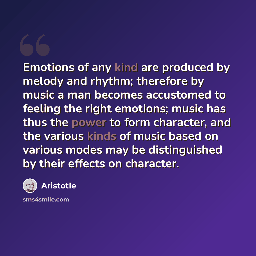 “Emotions of any kind are produced by melody and rhythm; therefore by music a man becomes accustomed to feeling the right emotions; music has thus the power to form character, and the various kinds of music based on various modes may be distinguished by their effects on character.” quote by Aristotle