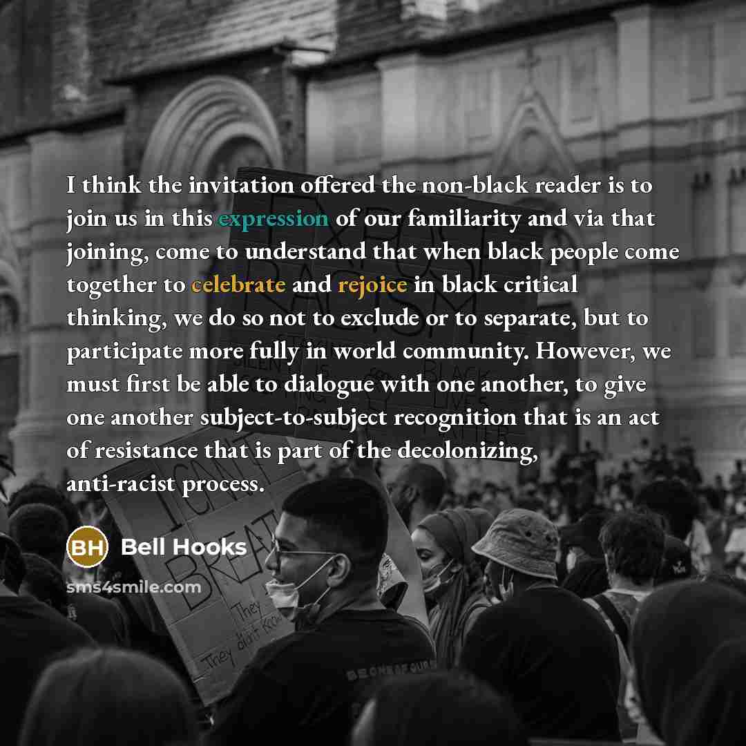 “I think the invitation offered the non-black reader is to join us in this expression of our familiarity and via that joining, come to understand that when black people come together to celebrate and rejoice in black critical thinking, we do so not to exclude or to separate, but to participate more…” quote by Bell Hooks