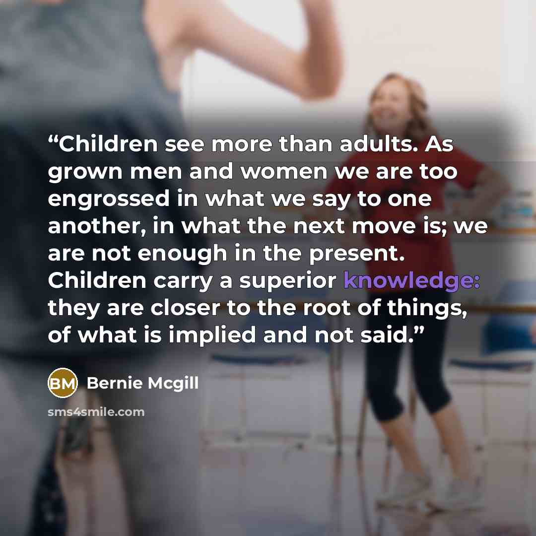 “Children see more than adults. As grown men and women we are too engrossed in what we say to one another, in what the next move is; we are not enough in the present. Children carry a superior knowledge: they are closer to the root of things, of what is implied and not said.” quote by Bernie mcgill