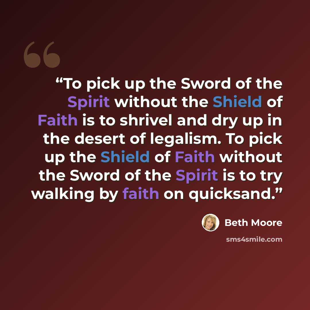 “To pick up the Sword of the Spirit without the Shield of Faith is to shrivel and dry up in the desert of legalism. To pick up the Shield of Faith without the Sword of the Spirit is to try walking by faith on quicksand.” quote by Beth Moore