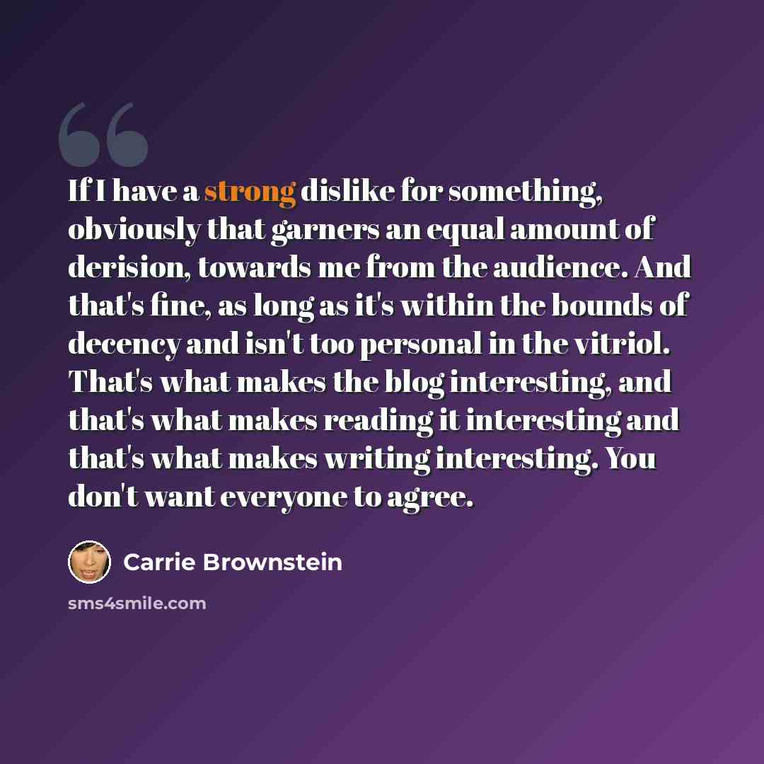 “If I have a strong dislike for something, obviously that garners an equal amount of derision, towards me from the audience. And that's fine, as long as it's within the bounds of decency and isn't too personal in the vitriol. That's what makes the blog interesting, and that's what makes reading it…” quote by Carrie Brownstein