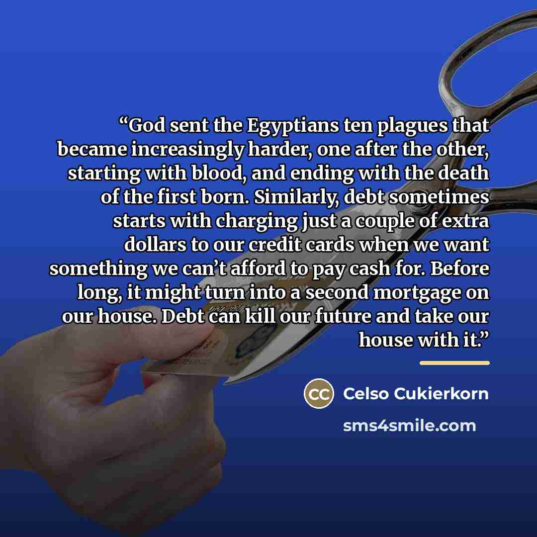“God sent the Egyptians ten plagues that became increasingly harder, one after the other, starting with blood, and ending with the death of the first born. Similarly, debt sometimes starts with charging just a couple of extra dollars to our credit cards when we want something we can’t afford to pay…” quote by Celso Cukierkorn