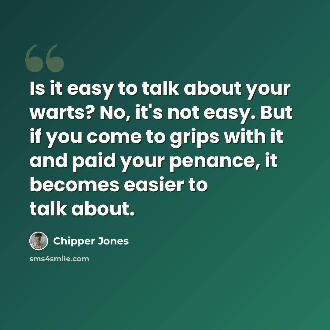 “Is it easy to talk about your warts? No, it's not easy. But if you come to grips with it and paid your penance, it becomes easier to talk about.” quote by Chipper Jones