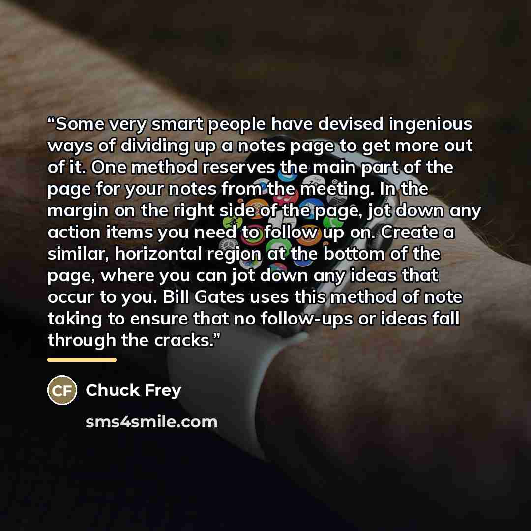 “Some very smart people have devised ingenious ways of dividing up a notes page to get more out of it. One method reserves the main part of the page for your notes from the meeting. In the margin on the right side of the page, jot down any action items you need to follow up on. Create a similar…” quote by Chuck Frey