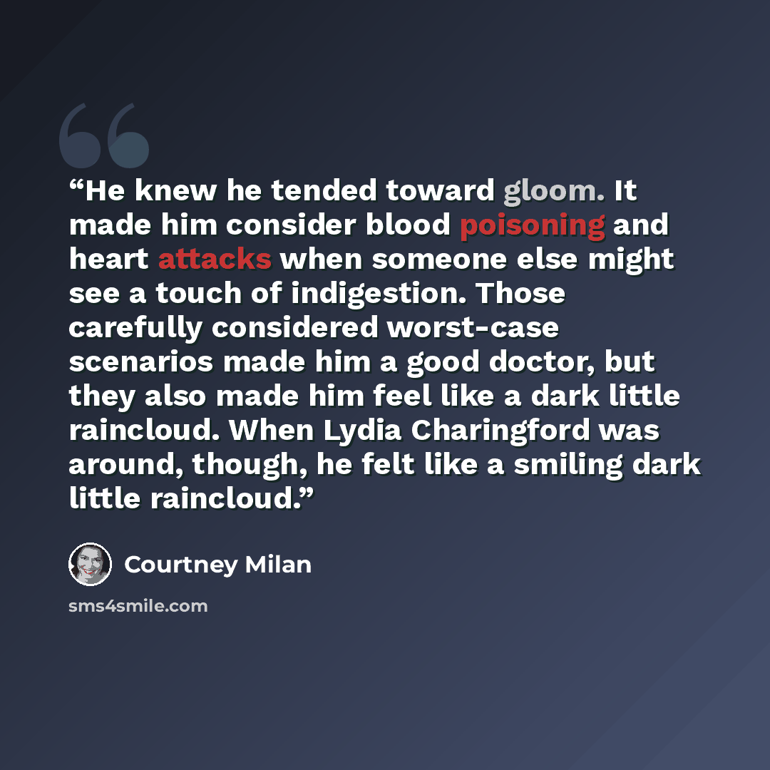 “He knew he tended toward gloom. It made him consider blood poisoning and heart attacks when someone else might see a touch of indigestion. Those carefully considered worst-case scenarios made him a good doctor, but they also made him feel like a dark little raincloud. When Lydia Charingford was…” quote by Courtney Milan