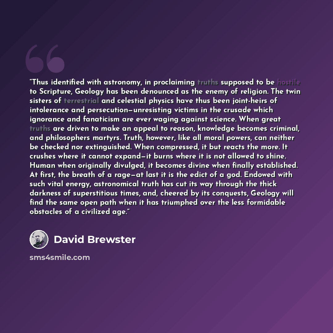 “Thus identified with astronomy, in proclaiming truths supposed to be hostile to Scripture, Geology has been denounced as the enemy of religion. The twin sisters of terrestrial and celestial physics have thus been joint-heirs of intolerance and persecution—unresisting victims in the crusade which…” quote by David Brewster