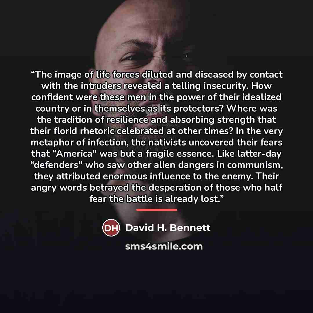“The image of life forces diluted and diseased by contact with the intruders revealed a telling insecurity. How confident were these men in the power of their idealized country or in themselves as its protectors? Where was the tradition of resilience and absorbing strength that their florid…” quote by David H. Bennett