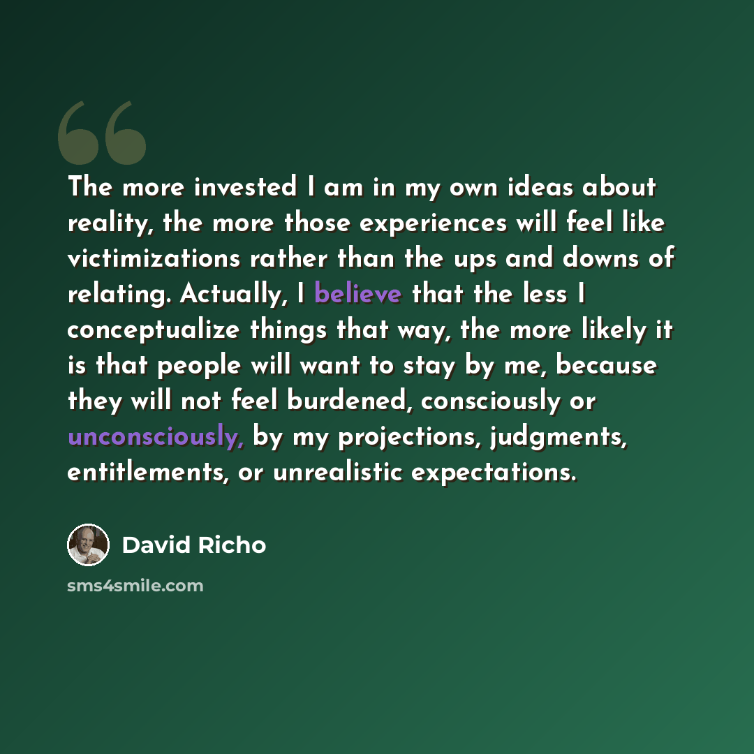 “The more invested I am in my own ideas about reality, the more those experiences will feel like victimizations rather than the ups and downs of relating. Actually, I believe that the less I conceptualize things that way, the more likely it is that people will want to stay by me, because they will…” quote by David Richo