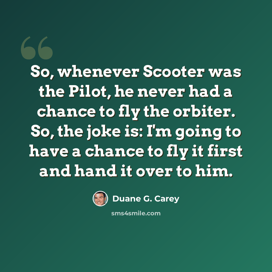“So, whenever Scooter was the Pilot, he never had a chance to fly the orbiter. So, the joke is: I'm going to have a chance to fly it first and hand it over to him.” quote by Duane G. Carey