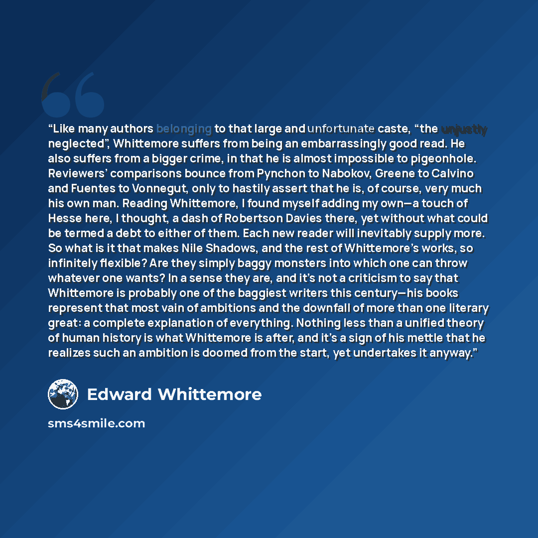 “Like many authors belonging to that large and unfortunate caste, “the unjustly neglected”, Whittemore suffers from being an embarrassingly good read. He also suffers from a bigger crime, in that he is almost impossible to pigeonhole. Reviewers’ comparisons bounce from Pynchon to Nabokov, Greene to…” quote by Edward Whittemore