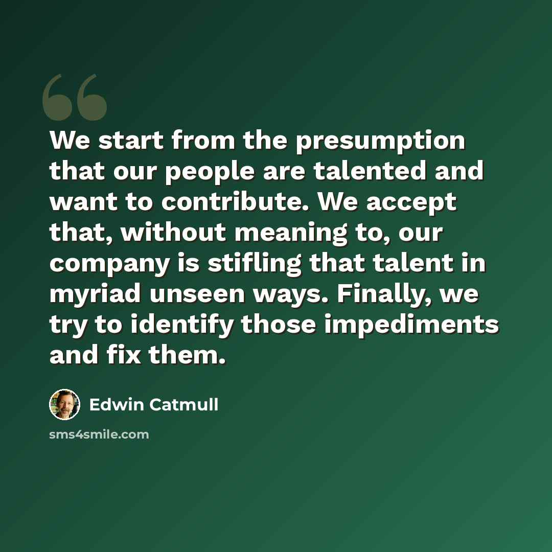 “We start from the presumption that our people are talented and want to contribute. We accept that, without meaning to, our company is stifling that talent in myriad unseen ways. Finally, we try to identify those impediments and fix them.” quote by Edwin Catmull
