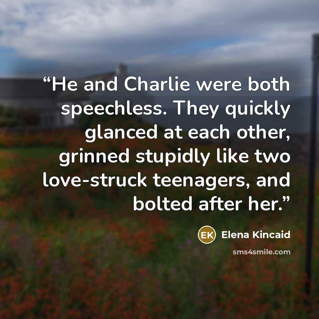 “He and Charlie were both speechless. They quickly glanced at each other, grinned stupidly like two love-struck teenagers, and bolted after her.” quote by Elena Kincaid
