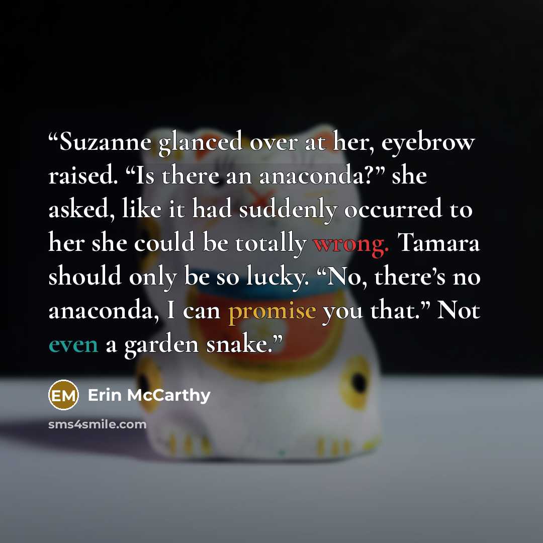 “Suzanne glanced over at her, eyebrow raised. “Is there an anaconda?” she asked, like it had suddenly occurred to her she could be totally wrong. Tamara should only be so lucky. “No, there’s no anaconda, I can promise you that.” Not even a garden snake.” quote by Erin McCarthy