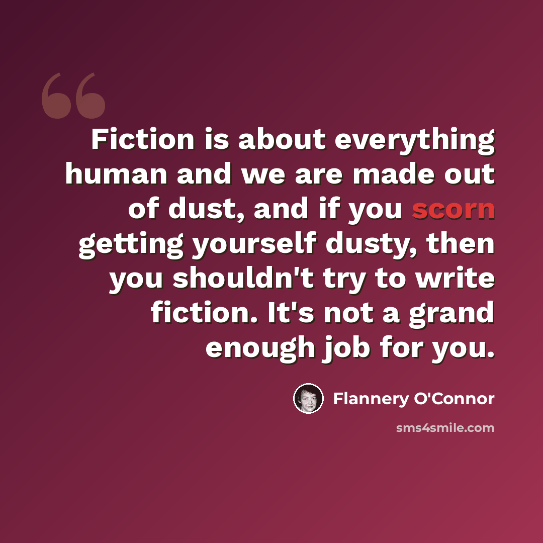 “Fiction is about everything human and we are made out of dust, and if you scorn getting yourself dusty, then you shouldn't try to write fiction. It's not a grand enough job for you.” quote by Flannery O'Connor