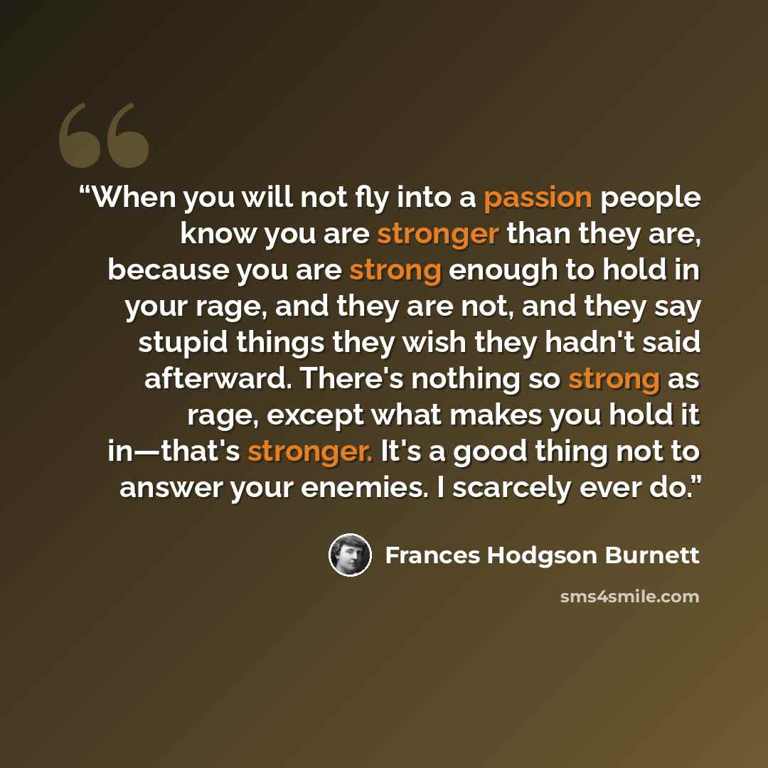 “When you will not fly into a passion people know you are stronger than they are, because you are strong enough to hold in your rage, and they are not, and they say stupid things they wish they hadn't said afterward. There's nothing so strong as rage, except what makes you hold it in—that's…” quote by Frances Hodgson Burnett