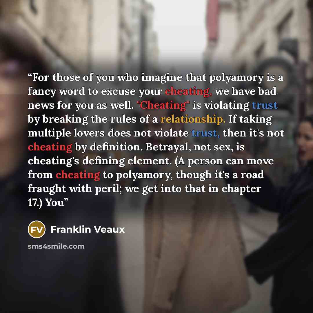 “For those of you who imagine that polyamory is a fancy word to excuse your cheating, we have bad news for you as well. "Cheating" is violating trust by breaking the rules of a relationship. If taking multiple lovers does not violate trust, then it's not cheating by definition. Betrayal, not sex…” quote by Franklin Veaux