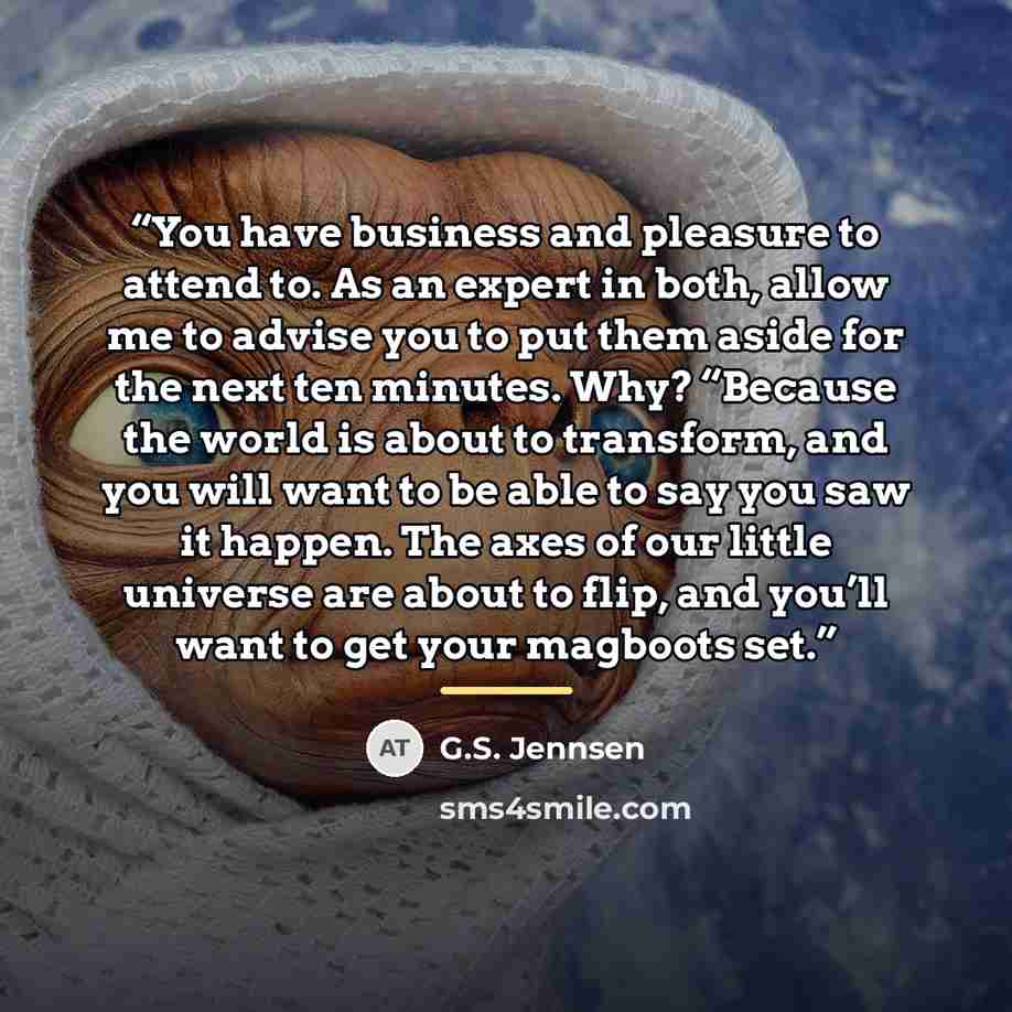 “You have business and pleasure to attend to. As an expert in both, allow me to advise you to put them aside for the next ten minutes. Why? “Because the world is about to transform, and you will want to be able to say you saw it happen. The axes of our little universe are about to flip, and you’ll…” quote by G.S. Jennsen