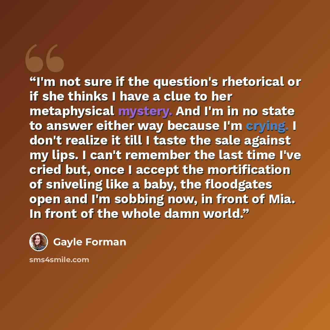 “I'm not sure if the question's rhetorical or if she thinks I have a clue to her metaphysical mystery. And I'm in no state to answer either way because I'm crying. I don't realize it till I taste the sale against my lips. I can't remember the last time I've cried but, once I accept the…” quote by Gayle Forman