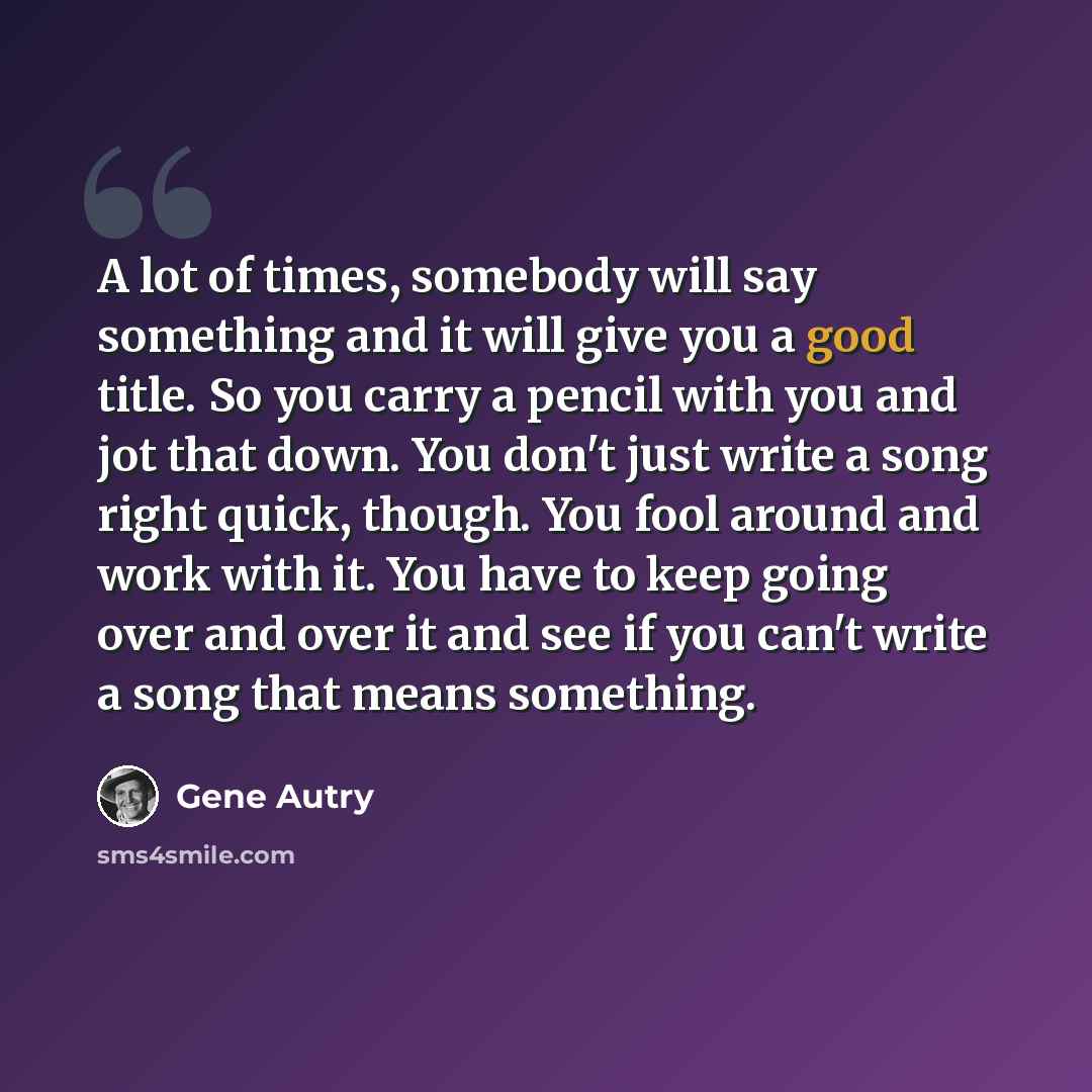 “A lot of times, somebody will say something and it will give you a good title. So you carry a pencil with you and jot that down. You don't just write a song right quick, though. You fool around and work with it. You have to keep going over and over it and see if you can't write a song that means…” quote by Gene Autry