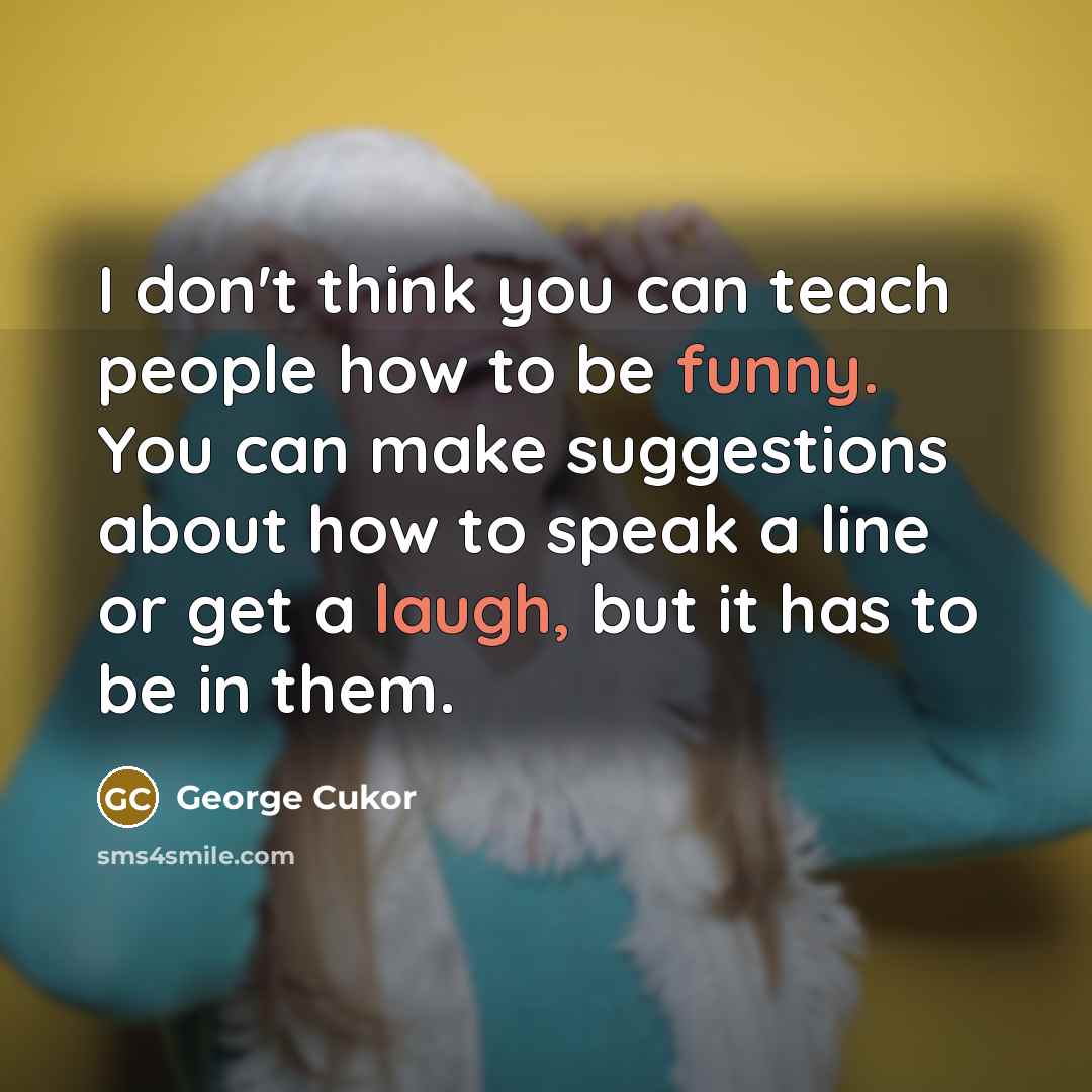 “I don't think you can teach people how to be funny. You can make suggestions about how to speak a line or get a laugh, but it has to be in them.” quote by George Cukor