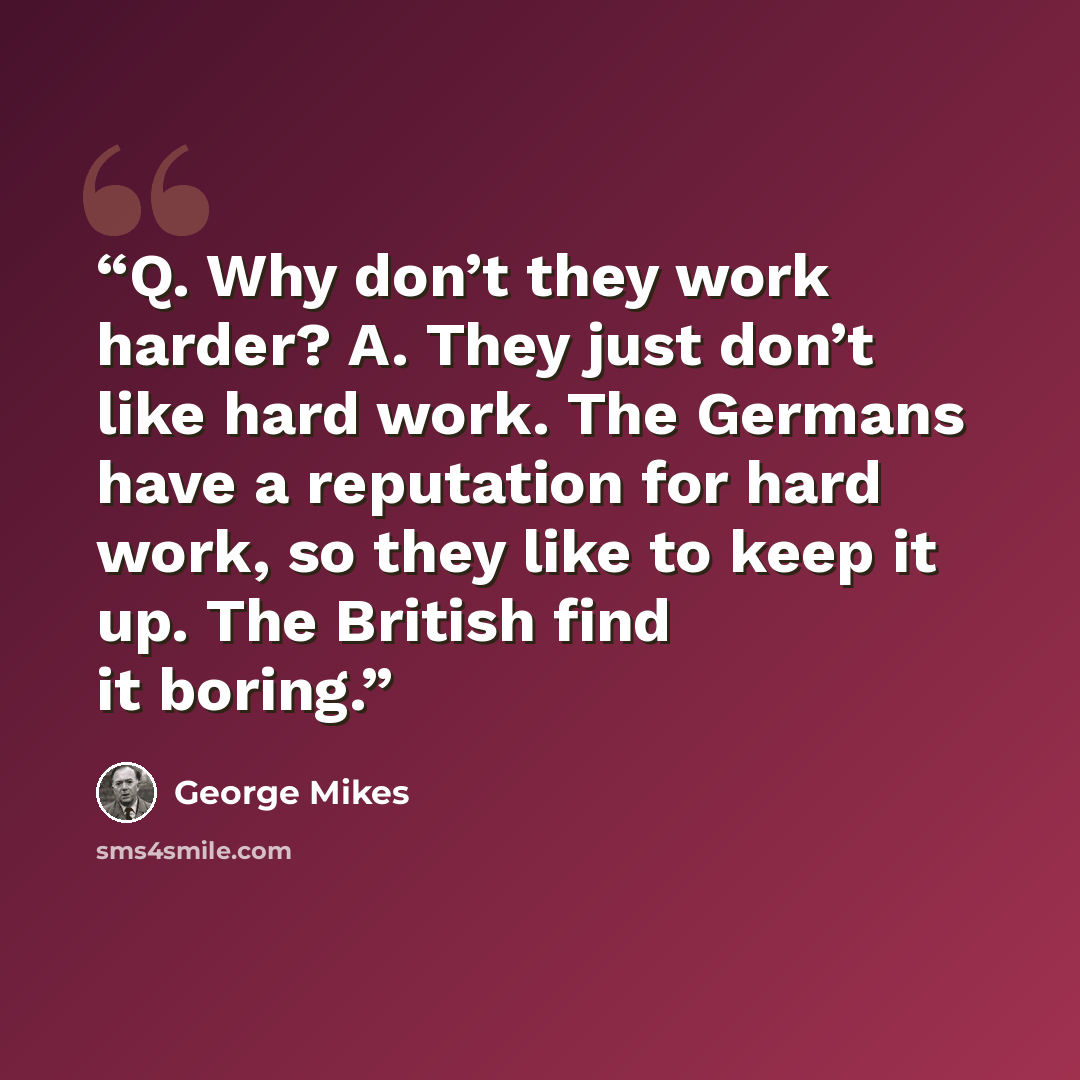 “Q. Why don’t they work harder? A. They just don’t like hard work. The Germans have a reputation for hard work, so they like to keep it up. The British find it boring.” quote by George Mikes