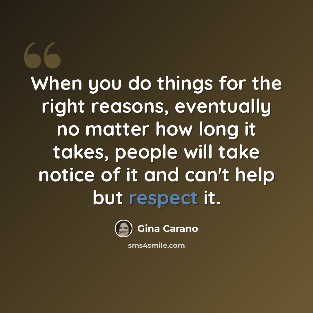 “When you do things for the right reasons, eventually no matter how long it takes, people will take notice of it and can't help but respect it.” quote by Gina Carano