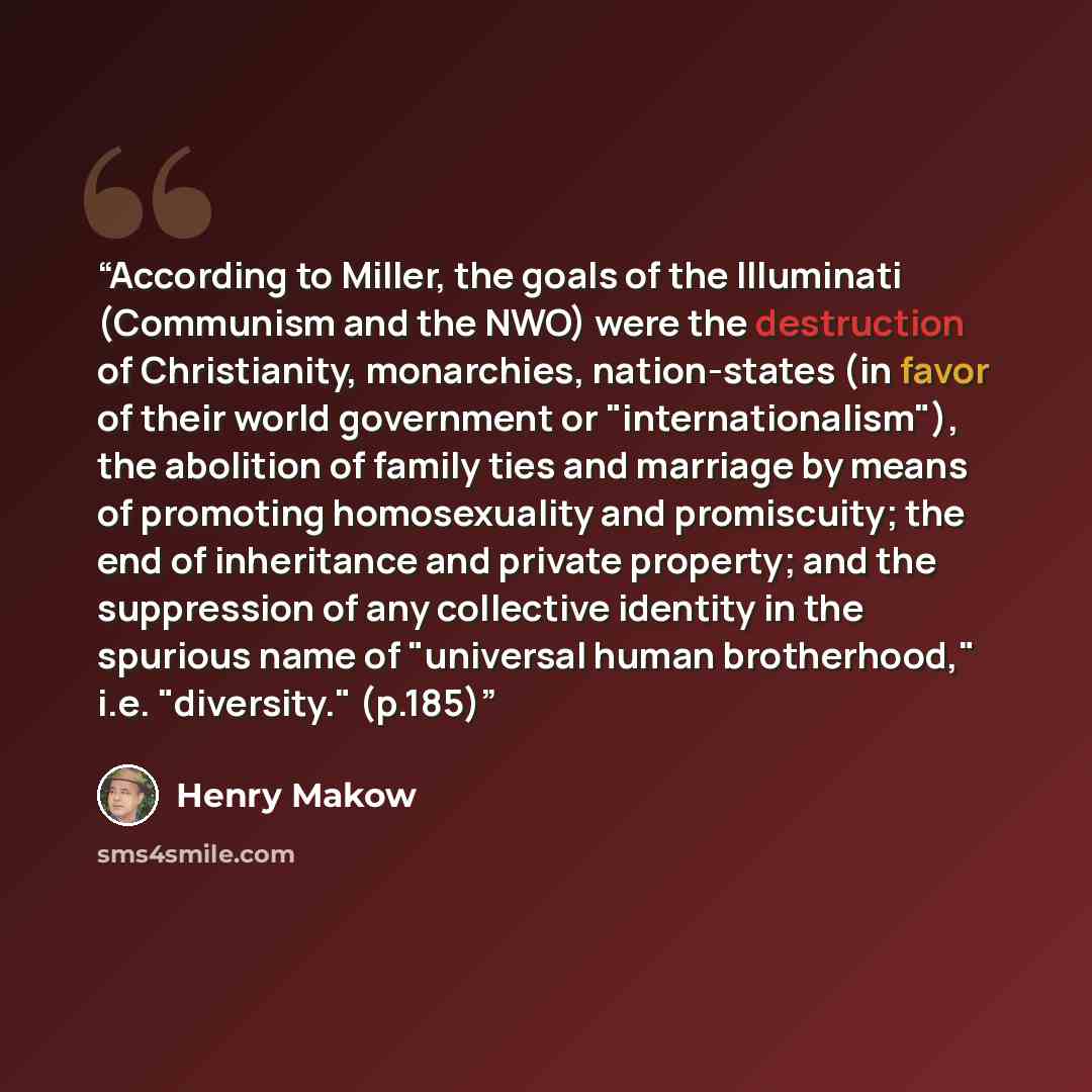 “According to Miller, the goals of the Illuminati (Communism and the NWO) were the destruction of Christianity, monarchies, nation-states (in favor of their world government or "internationalism"), the abolition of family ties and marriage by means of promoting homosexuality and promiscuity; the…” quote by Henry Makow
