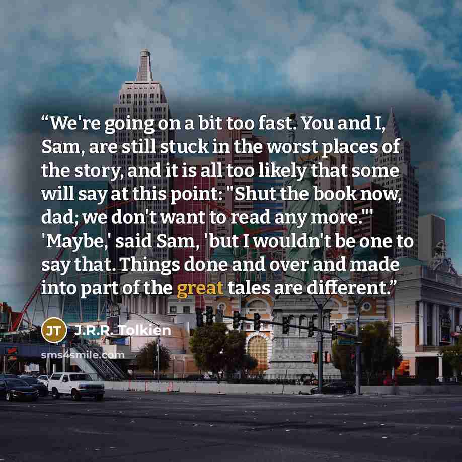 “We're going on a bit too fast. You and I, Sam, are still stuck in the worst places of the story, and it is all too likely that some will say at this point: "Shut the book now, dad; we don't want to read any more."' 'Maybe,' said Sam, 'but I wouldn't be one to say that. Things done and over and…” quote by J.R.R. Tolkien