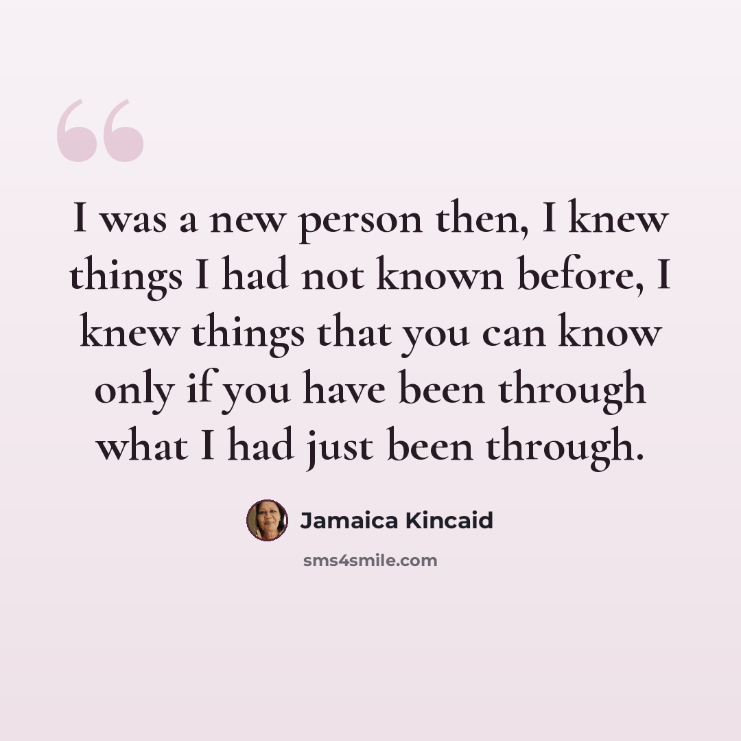 “I was a new person then, I knew things I had not known before, I knew things that you can know only if you have been through what I had just been through.” quote by Jamaica Kincaid