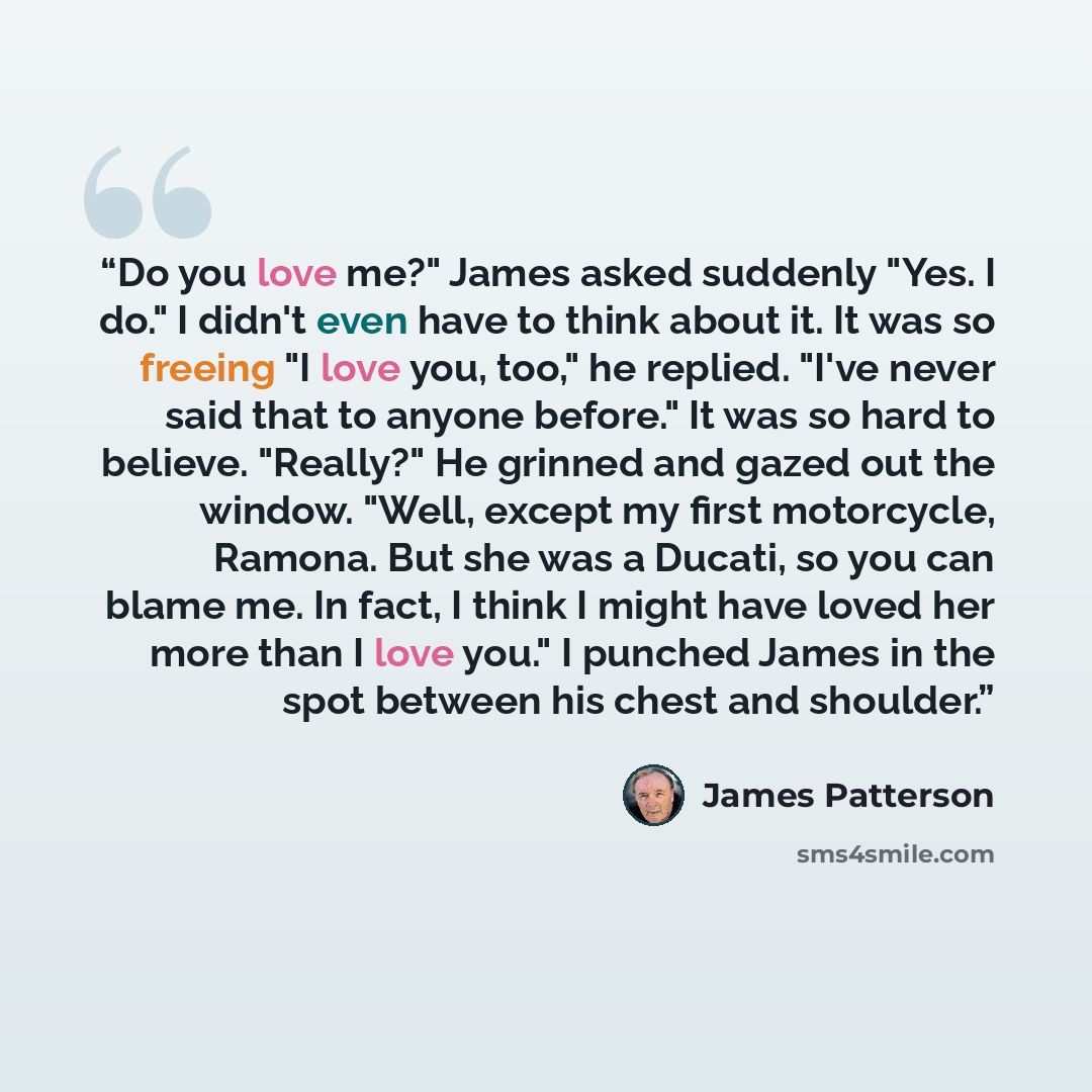 “Do you love me?" James asked suddenly "Yes. I do." I didn't even have to think about it. It was so freeing "I love you, too," he replied. "I've never said that to anyone before." It was so hard to believe. "Really?" He grinned and gazed out the window. "Well, except my first motorcycle, Ramona…” quote by James Patterson
