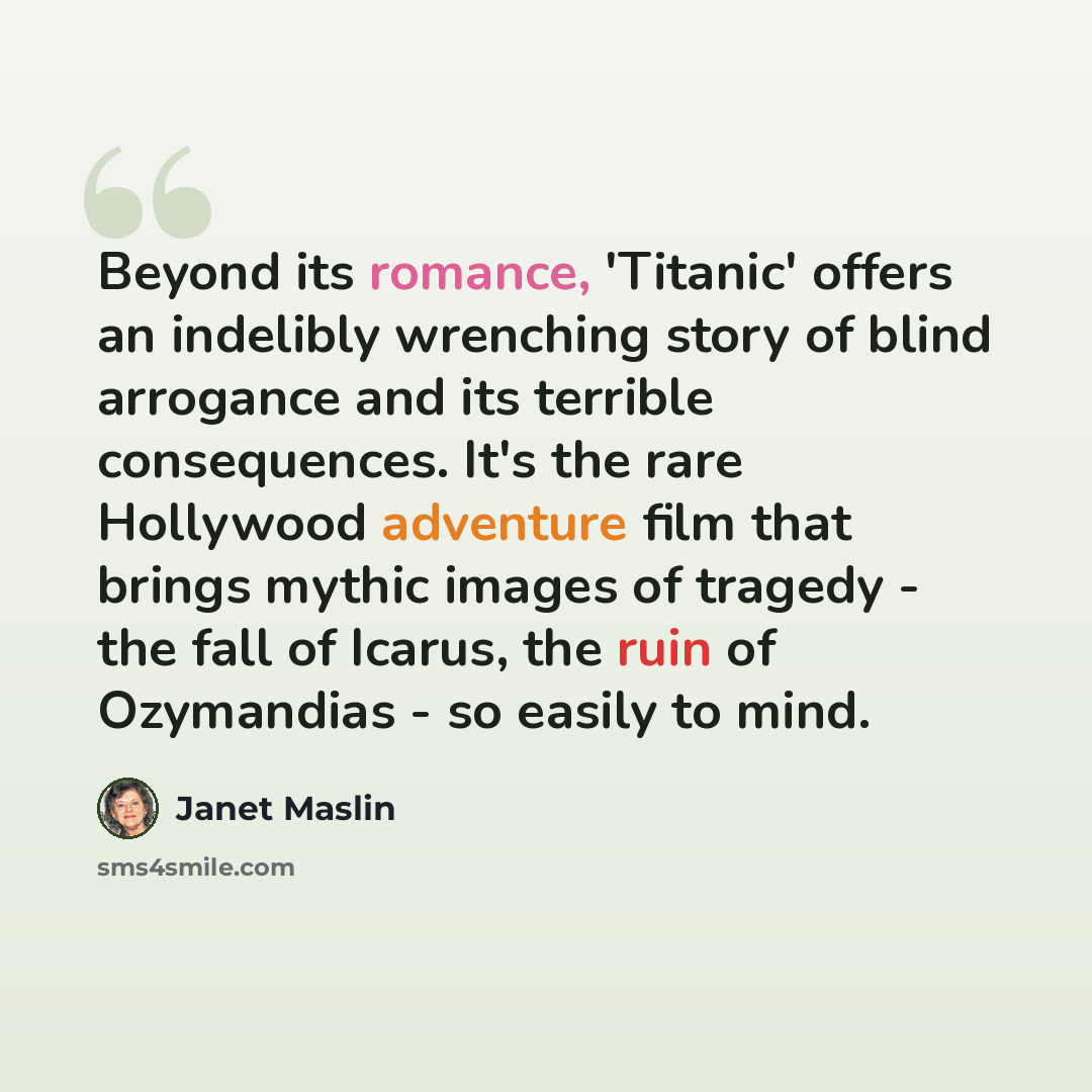 “Beyond its romance, 'Titanic' offers an indelibly wrenching story of blind arrogance and its terrible consequences. It's the rare Hollywood adventure film that brings mythic images of tragedy - the fall of Icarus, the ruin of Ozymandias - so easily to mind.” quote by Janet Maslin