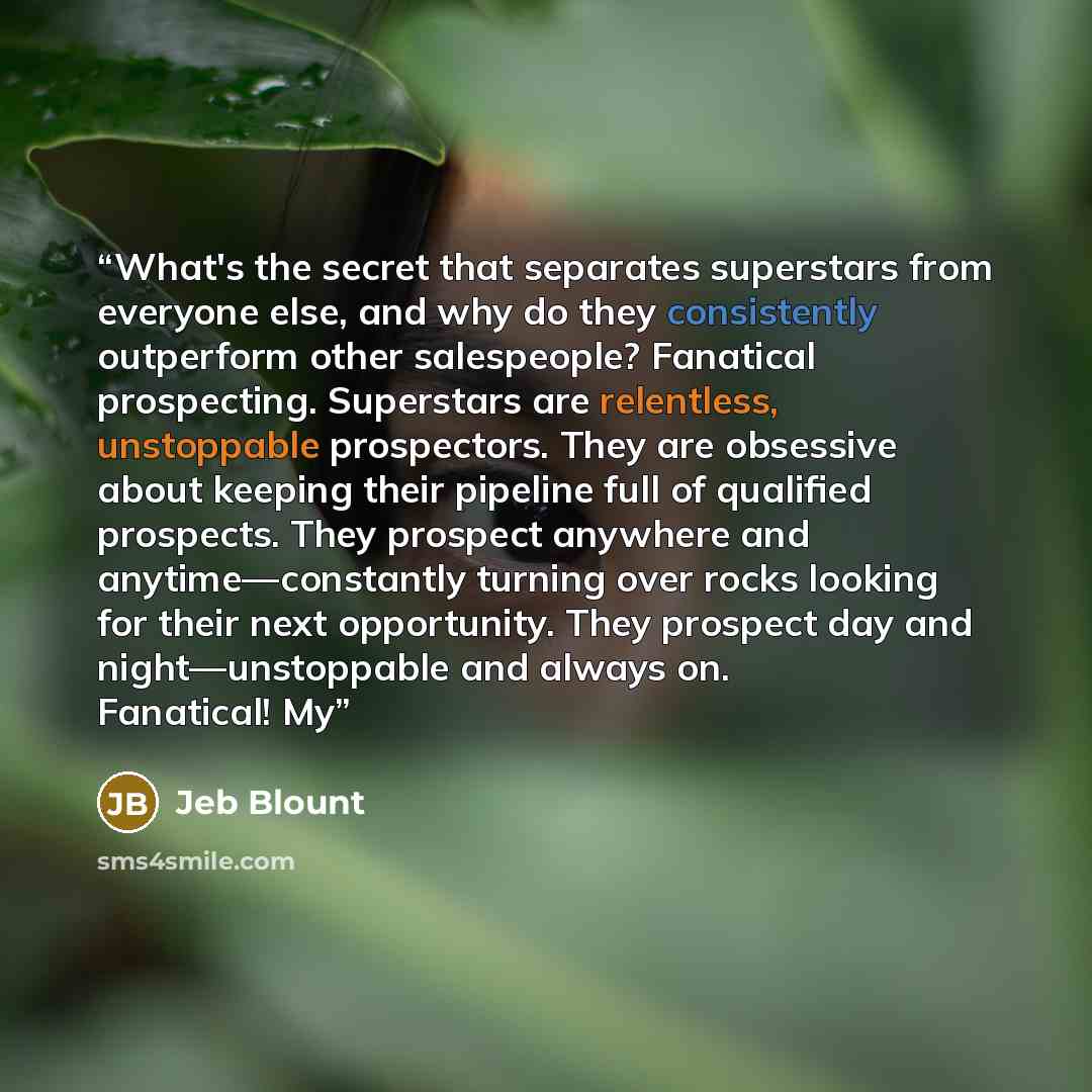 “What's the secret that separates superstars from everyone else, and why do they consistently outperform other salespeople? Fanatical prospecting. Superstars are relentless, unstoppable prospectors. They are obsessive about keeping their pipeline full of qualified prospects. They prospect anywhere…” quote by Jeb Blount