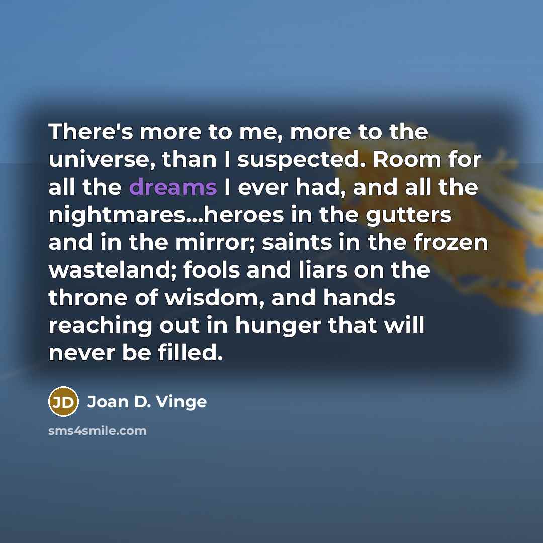 “There's more to me, more to the universe, than I suspected. Room for all the dreams I ever had, and all the nightmares...heroes in the gutters and in the mirror; saints in the frozen wasteland; fools and liars on the throne of wisdom, and hands reaching out in hunger that will never be filled.” quote by Joan D. Vinge