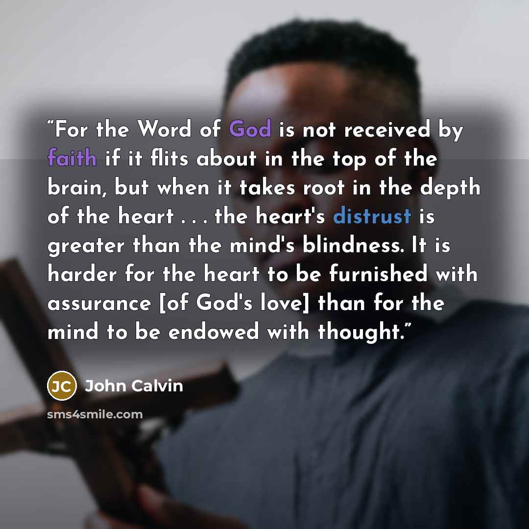 “For the Word of God is not received by faith if it flits about in the top of the brain, but when it takes root in the depth of the heart . . . the heart's distrust is greater than the mind's blindness. It is harder for the heart to be furnished with assurance [of God's love] than for the mind to…” quote by John Calvin