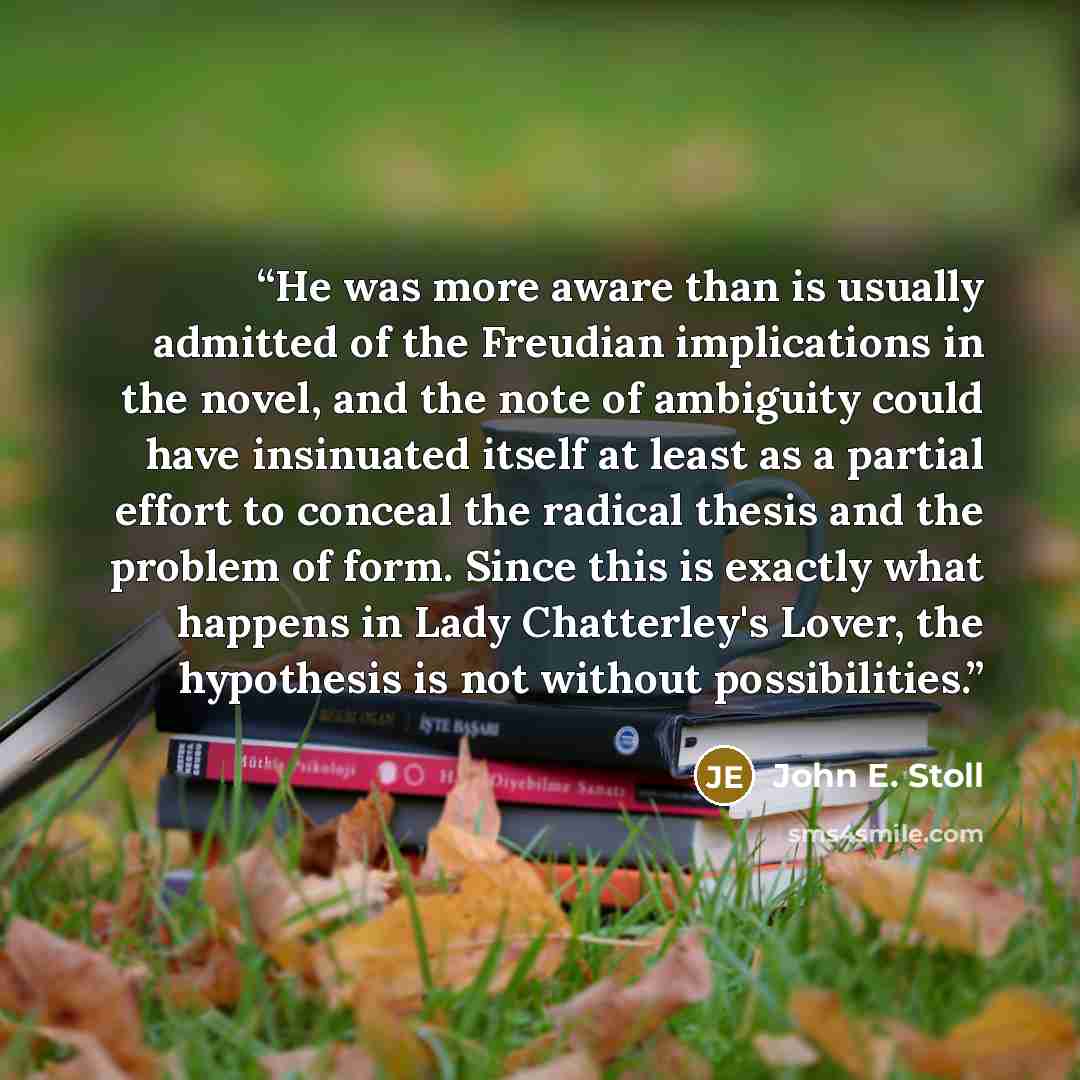 “He was more aware than is usually admitted of the Freudian implications in the novel, and the note of ambiguity could have insinuated itself at least as a partial effort to conceal the radical thesis and the problem of form. Since this is exactly what happens in Lady Chatterley's Lover, the…” quote by John E. Stoll