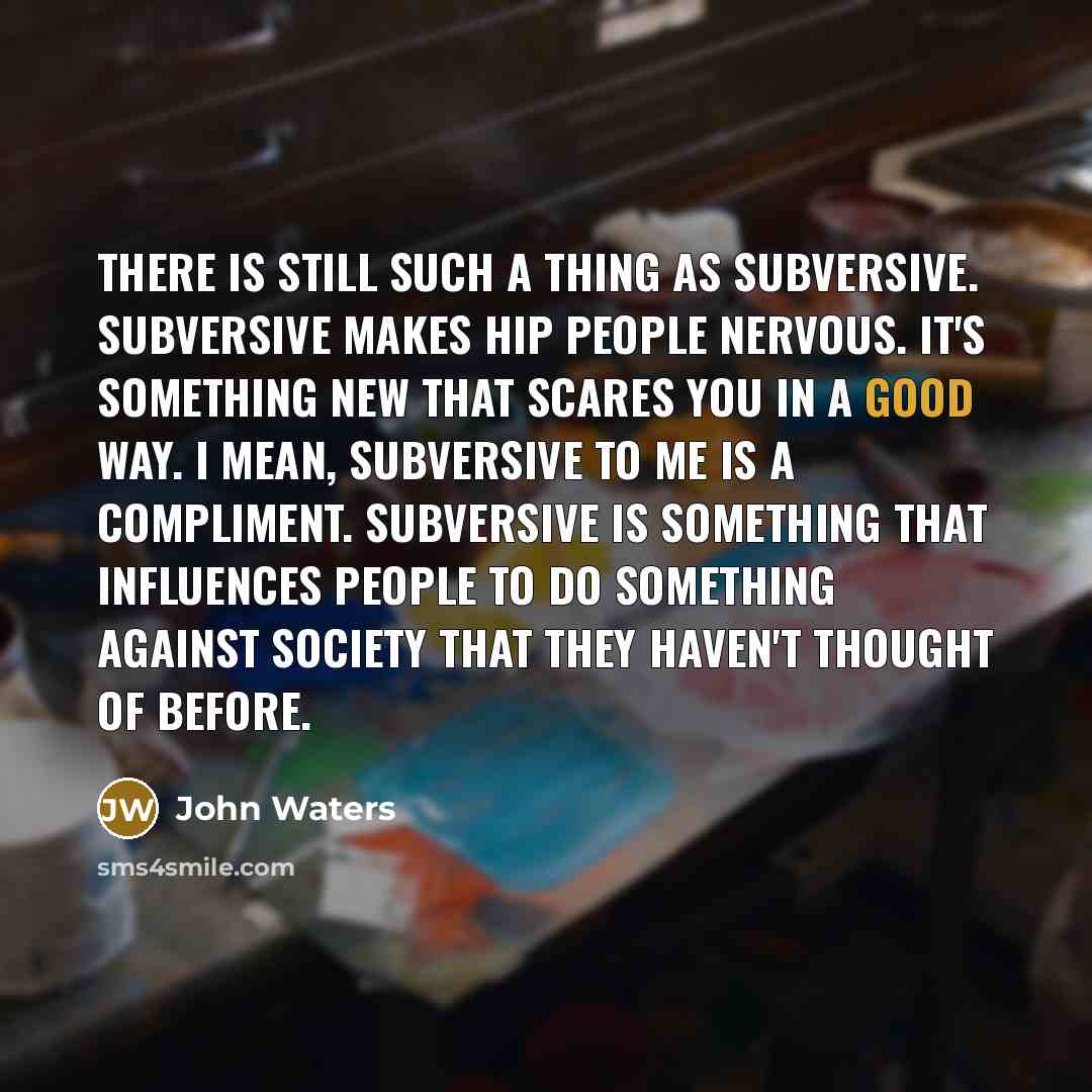 “There is still such a thing as subversive. Subversive makes hip people nervous. It's something new that scares you in a good way. I mean, subversive to me is a compliment. Subversive is something that influences people to do something against society that they haven't thought of before.” quote by John Waters