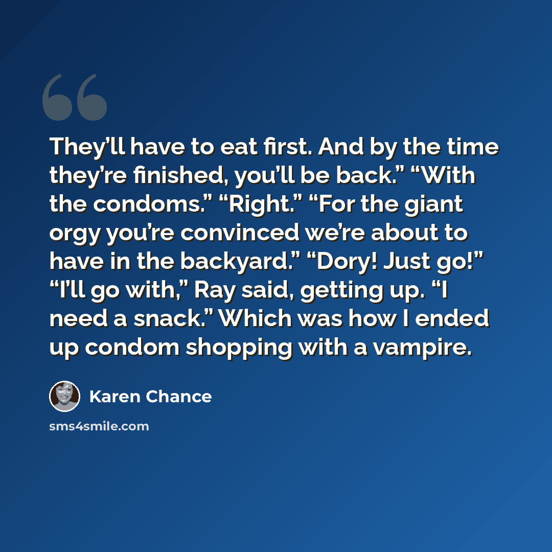“They’ll have to eat first. And by the time they’re finished, you’ll be back.” “With the condoms.” “Right.” “For the giant orgy you’re convinced we’re about to have in the backyard.” “Dory! Just go!” “I’ll go with,” Ray said, getting up. “I need a snack.” Which was how I ended up condom shopping…” quote by Karen Chance