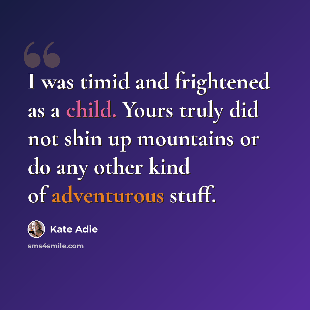 “I was timid and frightened as a child. Yours truly did not shin up mountains or do any other kind of adventurous stuff.” quote by Kate Adie