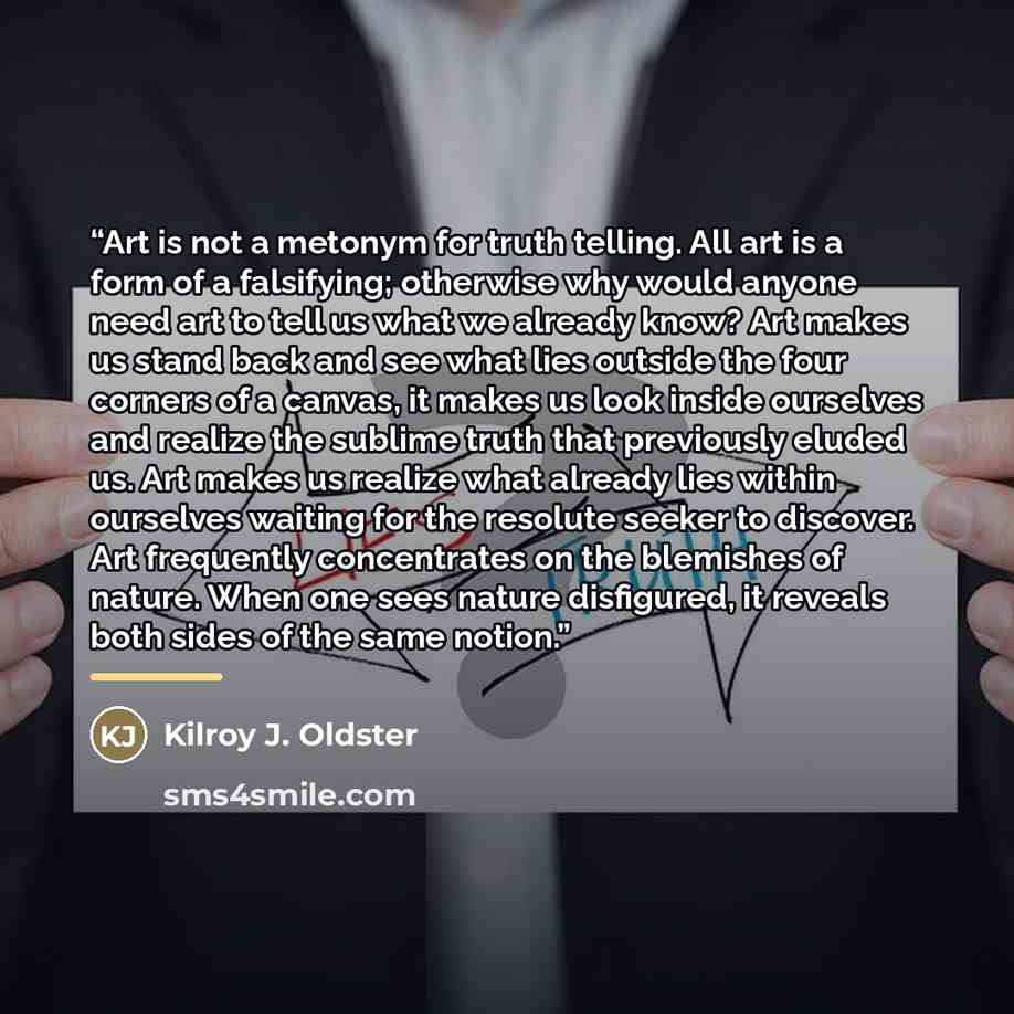 “Art is not a metonym for truth telling. All art is a form of a falsifying; otherwise why would anyone need art to tell us what we already know? Art makes us stand back and see what lies outside the four corners of a canvas, it makes us look inside ourselves and realize the sublime truth that…” quote by Kilroy J. Oldster