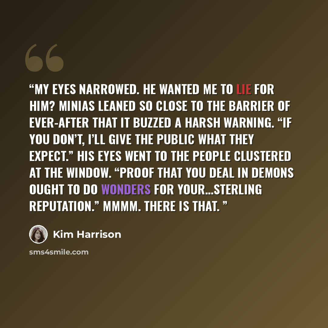 “My eyes narrowed. He wanted me to lie for him? Minias leaned so close to the barrier of ever-after that it buzzed a harsh warning. “If you don’t, I’ll give the public what they expect.” His eyes went to the people clustered at the window. “Proof that you deal in demons ought to do wonders for…” quote by Kim Harrison